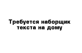 Требуется наборщик текста на дому